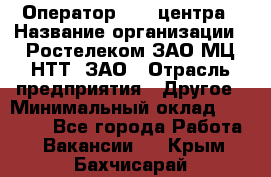 Оператор Call-центра › Название организации ­ Ростелеком ЗАО МЦ НТТ, ЗАО › Отрасль предприятия ­ Другое › Минимальный оклад ­ 17 000 - Все города Работа » Вакансии   . Крым,Бахчисарай